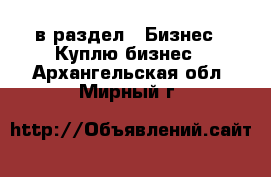  в раздел : Бизнес » Куплю бизнес . Архангельская обл.,Мирный г.